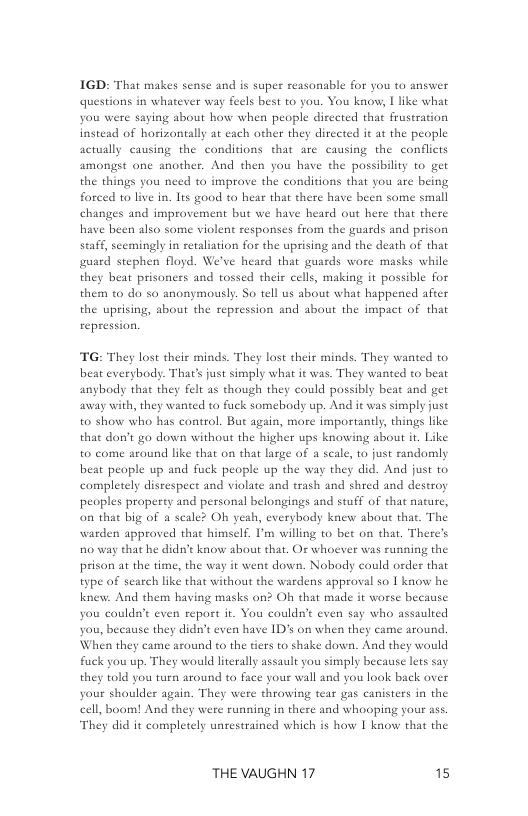 IGD: That makes sense and is super reasonable for you to answer questions in whatever wa  feels best to you. You know, | like what you were saying about how when people diceted that frustration instead of horizontally at cach ather they dirccted it at the people actually causing the conditions that are causing the confliets amongst ane another. And then you have the possibility to get the things forced to live in. Its good to hear that there have been some small ind improvement but we have h  ou need to improve the conditions that you are being  rd out here that there  also some violent responses from the guards and prison staff, scemingly in retaliation for the uprising and the death of that guard stephen floyd. We’ve heard that guards wore masks while they beat prisoners and tossed theis cells, making it possible for them 0 do so anonymously. So tell us about what happened after the uprising, about the repression and about the impact of that repression.  TG: They lost their minds. They lost their minds. They wanted to beat everybody. That’s just simply what it was. They wanted t beat anybody that they felt as though they could possibly beat and get away with, they wanted to fuck somebody up. And it was simply juse to show who has control. But again, more importandy, things like that don’t go down without the higher ups knowing about ir. Like to come around like that on that large of a scale, 1o just randomly beat people up and fuck people up the way they did. Anad just to campletely disrespect and violate and trash and shred and destroy peoples property and personal belongings and stuff of that nacure, on that big of a scale? Oh yeah, everybody knew about that. The warden approved that himself. I’m willing to bet on that, There’s o way that he didn’t know shout that. Or whoever was running the prison at the time, the way it went down. Nobody could order that type of search like that without the wardens approval so | know he knew. And them having masks an? Oh that made it worse because you couldn’t even report it. You couldn’t even say who assaulted you, because they didn’t even have 1D on when they came around. When they came azound to the tiers to shake down. And they would Fuck you up. They would literally assault you simply because lets say they told you tuen around to face your wall and you look back over your shoulder again. They we cell, boom! And they w They did it complet   throwing tear gas canisters in the < running in there and whooping your ass unrestrained which is how I know that the  THE VAUGHN 17 15 